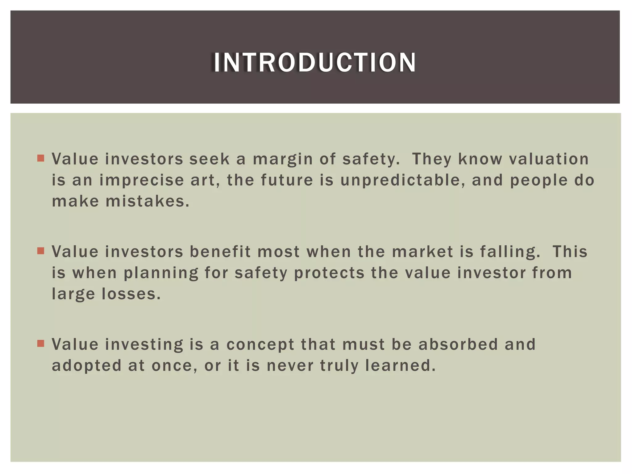  Value investors seek a margin of safety. They know valuation
is an imprecise art, the future is unpredictable, and people do
make mistakes.
 Value investors benefit most when the market is falling. This
is when planning for safety protects the value investor from
large losses.
 Value investing is a concept that must be absorbed and
adopted at once, or it is never truly learned.
INTRODUCTION
 