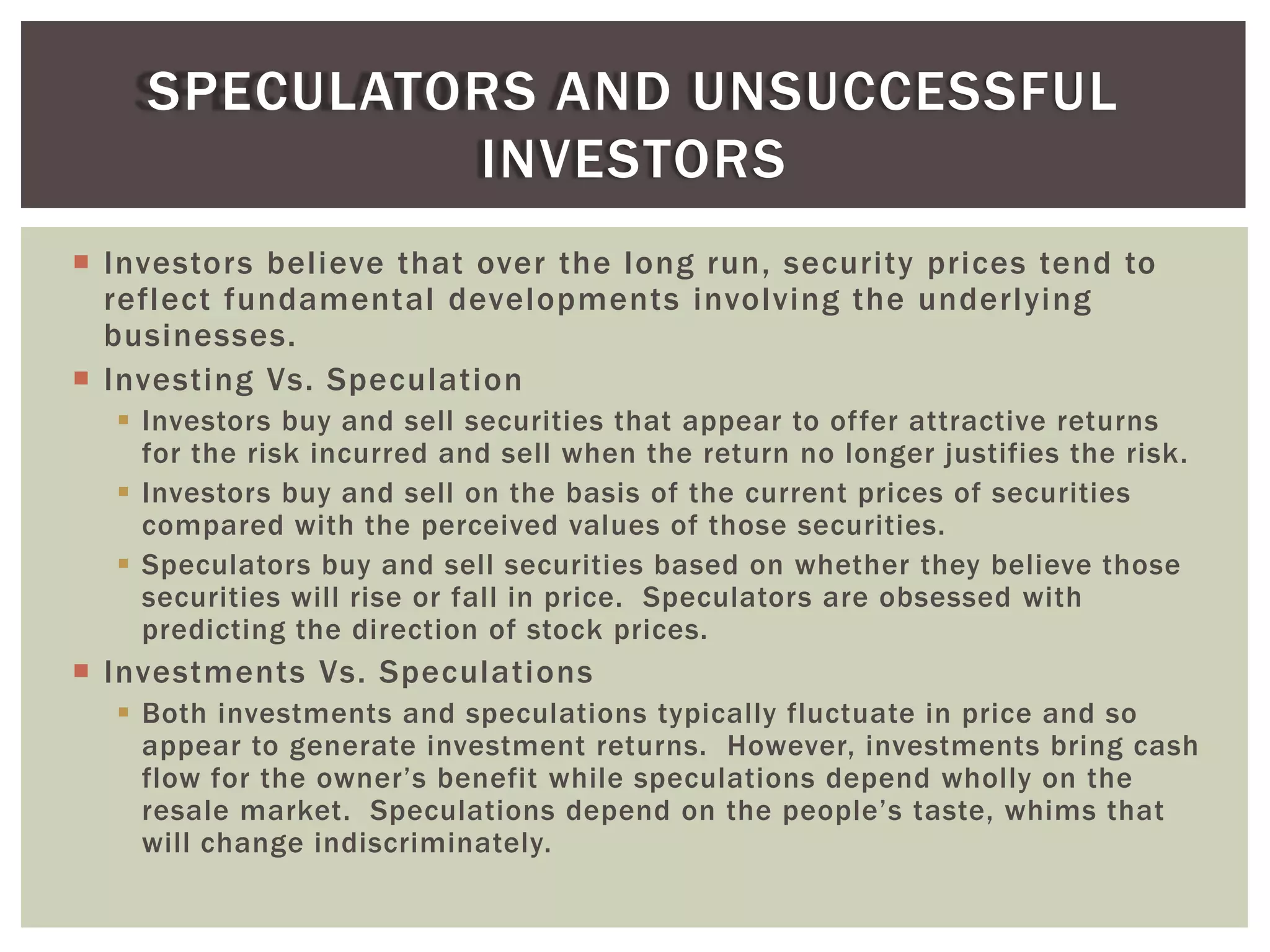  Investors believe that over the long run, security prices tend to
reflect fundamental developments involving the underlying
businesses.
 Investing Vs. Speculation
 Investors buy and sell securities that appear to offer attractive returns
for the risk incurred and sell when the return no longer justifies the risk.
 Investors buy and sell on the basis of the current prices of securities
compared with the perceived values of those securities.
 Speculators buy and sell securities based on whether they believe those
securities will rise or fall in price. Speculators are obsessed with
predicting the direction of stock prices.
 Investments Vs. Speculations
 Both investments and speculations typically fluctuate in price and so
appear to generate investment returns. However, investments bring cash
flow for the owner’s benefit while speculations depend wholly on the
resale market. Speculations depend on the people’s taste, whims that
will change indiscriminately.
SPECULATORS AND UNSUCCESSFUL
INVESTORS
 