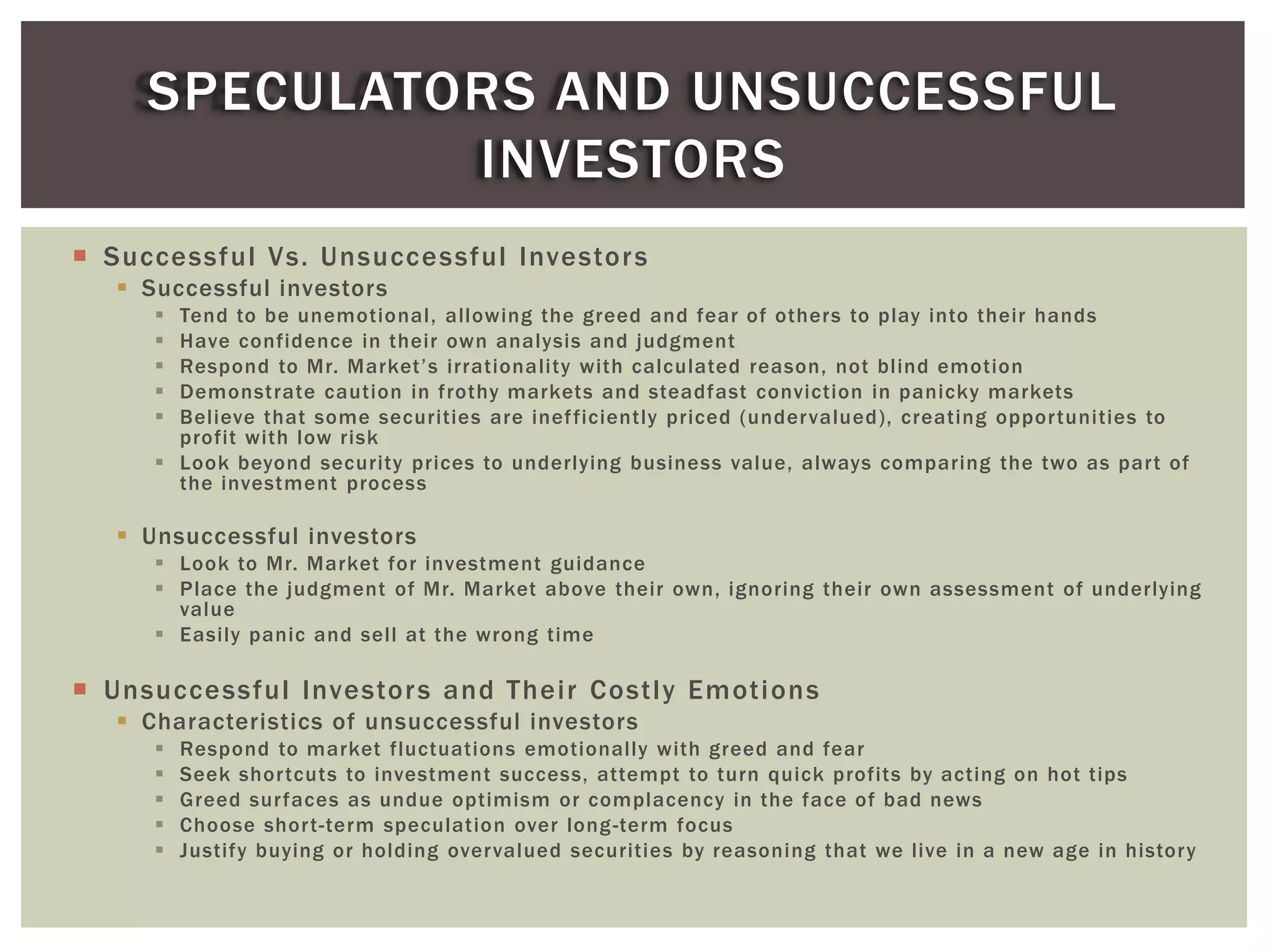  Successful Vs. Unsuccessful Investors
 Successful investors
 Tend to be unemotional, allowing the greed and fear of others to play into their hands
 Have confidence in their own analysis and judgment
 Respond to Mr. Market’s irrationality with calculated reason, not blind emotion
 Demonstrate caution in frothy markets and steadfast conviction in panicky markets
 Believe that some securities are inefficiently priced (undervalued), creating opportunities to
profit with low risk
 Look beyond security prices to underlying business value, always comparing the two as part of
the investment process
 Unsuccessful investors
 Look to Mr. Market for investment guidance
 Place the judgment of Mr. Market above their own, ignoring their own assessment of underlying
value
 Easily panic and sell at the wrong time
 Unsuccessful Investors and Their Costly Emotions
 Characteristics of unsuccessful investors
 Respond to market fluctuations emotionally with greed and fear
 Seek shortcuts to investment success, attempt to turn quick profits by acting on hot tips
 Greed surfaces as undue optimism or complacency in the face of bad news
 Choose short-term speculation over long-term focus
 Justify buying or holding overvalued securities by reasoning that we live in a new age in history
SPECULATORS AND UNSUCCESSFUL
INVESTORS
 