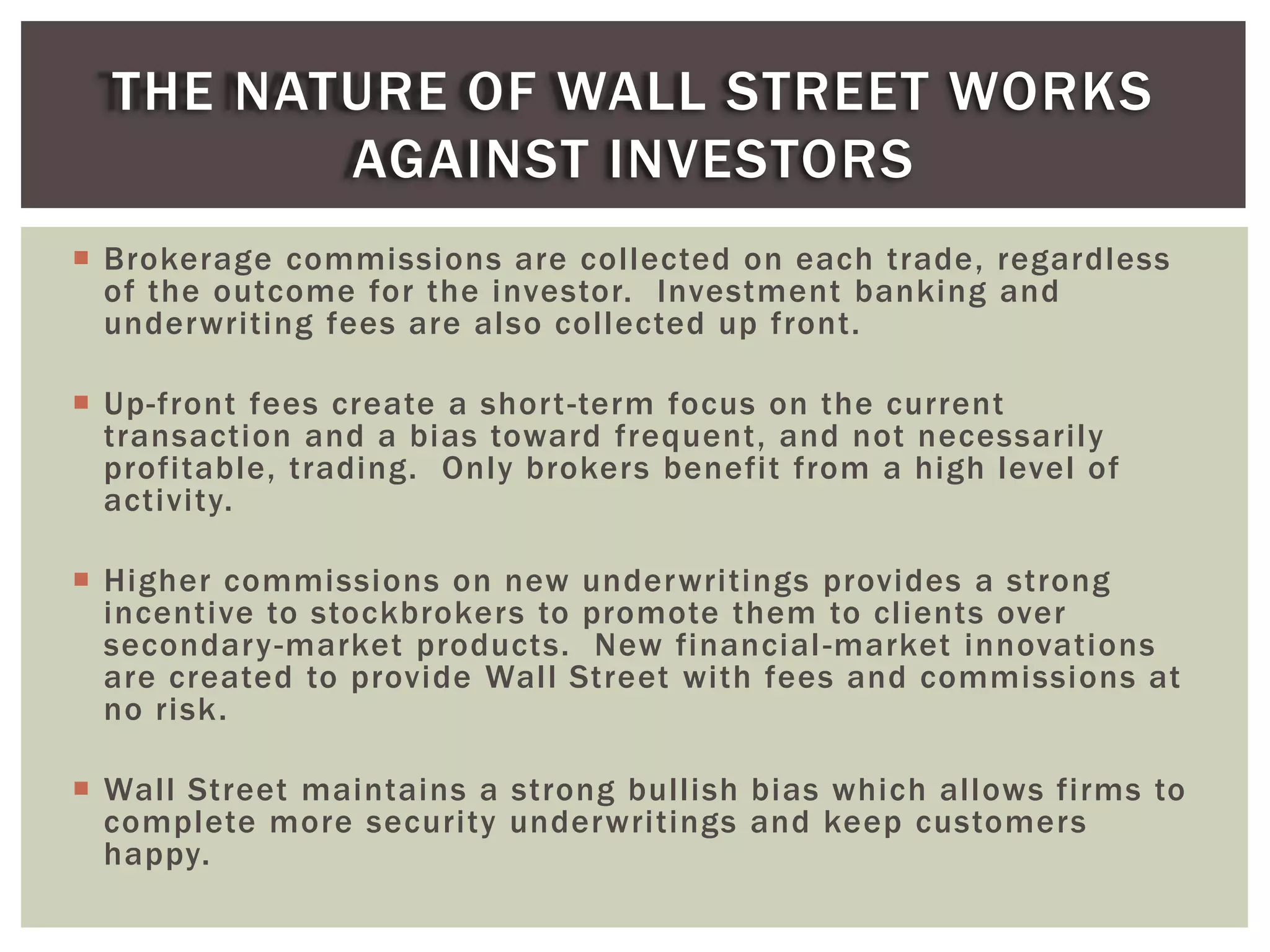  Brokerage commissions are collected on each trade, regardless
of the outcome for the investor. Investment banking and
underwriting fees are also collected up front.
 Up-front fees create a short-term focus on the current
transaction and a bias toward frequent, and not necessarily
profitable, trading. Only brokers benefit from a high level of
activity.
 Higher commissions on new underwritings provides a strong
incentive to stockbrokers to promote them to clients over
secondary-market products. New financial-market innovations
are created to provide Wall Street with fees and commissions at
no risk.
 Wall Street maintains a strong bullish bias which allows firms to
complete more security underwritings and keep customers
happy.
THE NATURE OF WALL STREET WORKS
AGAINST INVESTORS
 