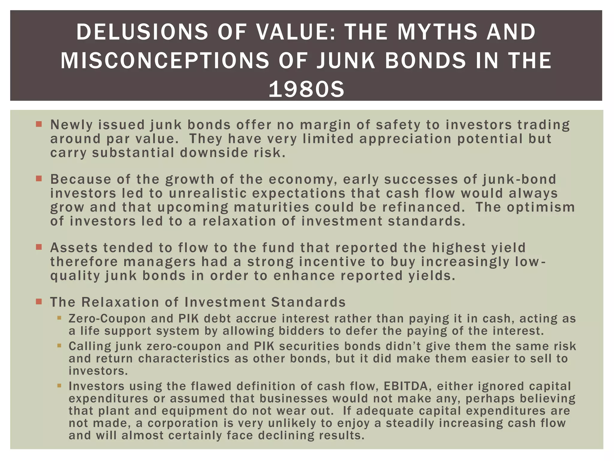  Newly issued junk bonds offer no margin of safety to investors trading
around par value. They have very limited appreciation potential but
carry substantial downside risk.
 Because of the growth of the economy, early successes of junk -bond
investors led to unrealistic expectations that cash flow would always
grow and that upcoming maturities could be refinanced. The optimism
of investors led to a relaxation of investment standards.
 Assets tended to flow to the fund that reported the highest yield
therefore managers had a strong incentive to buy increasingly low -
quality junk bonds in order to enhance reported yields.
 The Relaxation of Investment Standards
 Zero-Coupon and PIK debt accrue interest rather than paying it in cash, acting as
a life support system by allowing bidders to defer the paying of the interest.
 Calling junk zero-coupon and PIK securities bonds didn’t give them the same risk
and return characteristics as other bonds, but it did make them easier to sell to
investors.
 Investors using the flawed definition of cash flow, EBITDA, either ignored capital
expenditures or assumed that businesses would not make any, perhaps believing
that plant and equipment do not wear out. If adequate capital expenditures are
not made, a corporation is very unlikely to enjoy a steadily increasing cash flow
and will almost certainly face declining results.
DELUSIONS OF VALUE: THE MYTHS AND
MISCONCEPTIONS OF JUNK BONDS IN THE
1980S
 