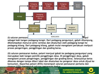 (I) saluran pemasaran pertama, petani menjual gabah ke pedagang pengumpul
sebagai kaki tangan pedagang kongsi. Dari pedagang pengumpul, gabah ditampung,
dikelompokan menurut jenis varietas dan disalurkan oleh pedagang kongsi ke
pedagang kilang. Dari pedagang kilang, gabah mulai mengalami perlakuan meliputi
proses pengeringan, penggilingan dan grading beras.
(II) saluran pemasaran kedua, petani menjual gabah ke pedagang pengumpul yang
merupakan kaki tangan pemilik penggilingan desa. Di penggilingan desa, gabah
mengalami proses pengeringan, penggilingan dan grading beras. Selanjutnya beras
dikemas dengan tampa diberi label dan disalurkan ke pengecer desa untuk dijual ke
konsumen. Mayoritas petani (85%) menempuh saluran pemasaran pertama dan
sisanya (15%) menempuh saluran pemasaran kedua.
Pedagang
Pengumpul
(Desa)
Pedagang
Kongsi
(Kecamatan)
Pedagang
Kilang
(Kabupaten)
Grosir
Beras
Pedagang
Pengumpul
(Desa)
Penggilingan
(desa)
Pengecer
(Desa/Kab)
Pengecer
(Kabupaten)
KONSUMEN
PETANI
AGRIBISNIS DASAR
PS. AGROTEKNOLOGI
 