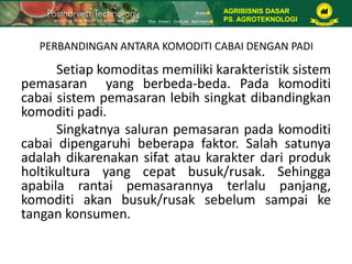 PERBANDINGAN ANTARA KOMODITI CABAI DENGAN PADI
Setiap komoditas memiliki karakteristik sistem
pemasaran yang berbeda-beda. Pada komoditi
cabai sistem pemasaran lebih singkat dibandingkan
komoditi padi.
Singkatnya saluran pemasaran pada komoditi
cabai dipengaruhi beberapa faktor. Salah satunya
adalah dikarenakan sifat atau karakter dari produk
holtikultura yang cepat busuk/rusak. Sehingga
apabila rantai pemasarannya terlalu panjang,
komoditi akan busuk/rusak sebelum sampai ke
tangan konsumen.
AGRIBISNIS DASAR
PS. AGROTEKNOLOGI
 