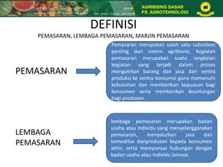 DEFINISI
PEMASARAN, LEMBAGA PEMASARAN, MARJIN PEMASARAN
PEMASARAN
Pemasaran merupakan salah satu subsistem
penting dari sistem agribisnis. Kegiatan
pemasaran merupakan suatu rangkaian
kegiatan yang terjadi dalam proses
mengalirkan barang dan jasa dari sentra
produksi ke sentra konsumsi guna memenuhi
kebutuhan dan memberikan kepuasan bagi
konsumen serta memberikan keuntungan
bagi produsen.
LEMBAGA
PEMASARAN
lembaga pemasaran merupakan badan
usaha atau individu yang menyelenggarakan
pemasaran, menyalurkan jasa dan
komoditas dariprodusen kepada konsumen
akhir, serta mempunyai hubungan dengan
badan usaha atau individu lainnya.
AGRIBISNIS DASAR
PS. AGROTEKNOLOGI
 