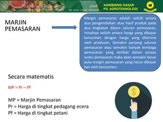 MARJIN
PEMASARAN
Margin pemasaran adalah selisih antara
dua pengembalian atau hasil produk pada
dua tingkatan dalam saluran pemasaran,
misalnya selisih antara harga yang dibayar
konsumen dengan harga yang diterima
oleh produsen. Semakin panjang saluran
pemasaran atau semakin banyak lembaga
pemasaran yang terlibat dalam proses
suatu pemasaran maka akan semakin besar
pula margin pemasaran yang harus dibayar
kan oleh konsumen.
Secara matematis
MP = Pr – Pf
MP = Marjin Pemasaran
Pr = Harga di tingkat pedagang ecera
Pf = Harga di tingkat petani
AGRIBISNIS DASAR
PS. AGROTEKNOLOGI
 
