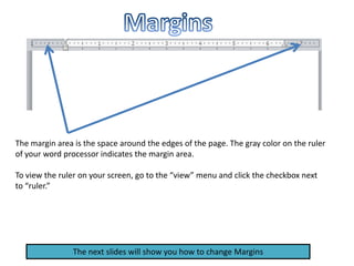 The margin area is the space around the edges of the page. The gray color on the ruler
of your word processor indicates the margin area.
To view the ruler on your screen, go to the “view” menu and click the checkbox next
to “ruler.”
The next slides will show you how to change Margins
 