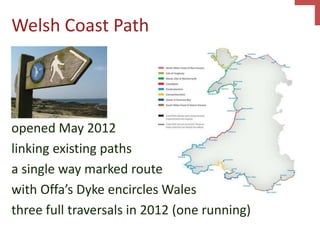 Welsh Coast Path
opened May 2012
linking existing paths
a single way marked route
with Offa’s Dyke encircles Wales
three full traversals in 2012 (one running)
 