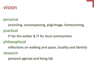 vision
personal
encircling, encompassing, pilgrimage, homecoming,
practical
IT for the walker & IT for local communities
philosophical
reflections on walking and space, locality and identity
research
personal agenda and living lab
 