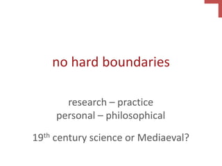 no hard boundaries
research – practice
personal – philosophical
19th century science or Mediaeval?
 