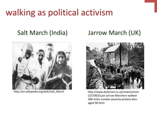 walking as political activism
Salt March (India) Jarrow March (UK)
http://en.wikipedia.org/wiki/Salt_March http://www.dailymail.co.uk/news/article-
2257003/Last-Jarrow-Marchers-walked-
300-miles-London-poverty-protest-dies-
aged-96.html
 