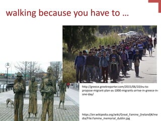 walking because you have to …
https://en.wikipedia.org/wiki/Great_Famine_(Ireland)#/me
dia/File:Famine_memorial_dublin.jpg
http://greece.greekreporter.com/2015/06/10/eu-to-
propose-migrant-plan-as-1000-migrants-arrive-in-greece-in-
one-day/
 
