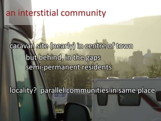 an interstitial community
caravan site (nearly) in centre of town
but behind, in the gaps
semi-permanent residents
locality? parallel communities in same place
 