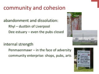 community and cohesion
abandonment and dissolution:
Rhyl – dustbin of Liverpool
Dee estuary – even the pubs closed
internal strength
Penmaenmawr – in the face of adversity
community enterprise: shops, pubs, arts
 