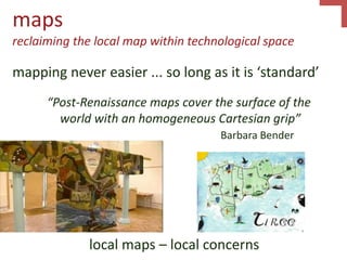 maps
reclaiming the local map within technological space
mapping never easier ... so long as it is ‘standard’
“Post-Renaissance maps cover the surface of the
world with an homogeneous Cartesian grip”
Barbara Bender
local maps – local concerns
 