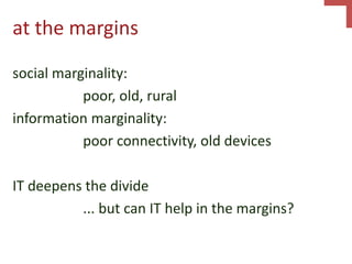 at the margins
social marginality:
poor, old, rural
information marginality:
poor connectivity, old devices
IT deepens the divide
... but can IT help in the margins?
 