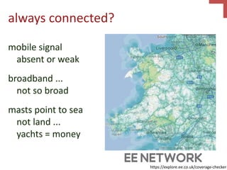 always connected?
mobile signal
absent or weak
broadband ...
not so broad
masts point to sea
not land ...
yachts = money
https://explore.ee.co.uk/coverage-checker
 