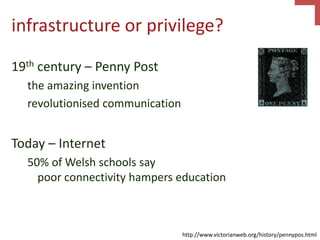 infrastructure or privilege?
19th century – Penny Post
the amazing invention
revolutionised communication
Today – Internet
50% of Welsh schools say
poor connectivity hampers education
http://www.victorianweb.org/history/pennypos.html
 