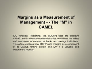Margins as a Measurement of
Management - - The “M” in
CAMEL
IDC Financial Publishing, Inc. (IDCFP) uses the acronym
CAMEL and its component financial ratios to evaluate the safety
and soundness of commercial banks and savings institutions.
This article explains how IDCFP uses margins as a component
of its CAMEL ranking system and why it is valuable and
important to monitor.
 