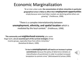 Economic Marginalization 1  “At an inter-urban scale, the concentration of ethnic minorities in particular geographical areas is likely to affect their employment opportunities simply because some local labor markets are declining whilst others are growing.”  (Fieldhouse, 1998). “There is a complex interrelationship between unemployment, ethnicity, and spatial location which is mediated by the local context.”  (Fieldhouse, 1998). “The community and neighborhood economy, plus some illegal work, are an essential part of the survival strategies of low-income groups, especially those from ethnic minorities.” (Kesteltoot & Meert, 1999). “A rise in unemployment will lead to an increase in prison commitments because the policy of deterrence dictates an intensification of punishment in order to combat increased temptation to commit crime” (Michalowski & Carlson,1999). 