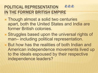 POLITICAL REPRESENTATION IN THE FORMER BRITISH EMPIRE Though almost a solid two centuries apart, both the United States and India are former British colonies.  Struggles based upon the universal rights of man– including political representation.  But how has the realities of both Indian and American independence movements lived up to the ideals espoused by their respective independence leaders? 