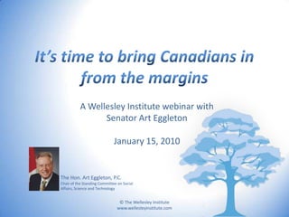 It’s time to bring Canadians in from the margins A Wellesley Institute webinar with  Senator Art Eggleton January 15, 2010 The Hon. Art Eggleton, P.C. Chair of the Standing Committee on Social Affairs, Science and Technology 