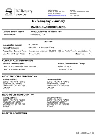 Mailing Address:
PO Box 9431 Stn Prov Govt
Victoria BC V8W 9V3
www.corporateonline.gov.bc.ca
Location:
2nd Floor - 940 Blanshard Street
Victoria BC
1 877 526-1526
BC Company Summary
For
MARIGOLD ACQUISITIONS INC.
Date and Time of Search: April 02, 2018 06:15 AM Pacific Time
Currency Date: February 26, 2018
ACTIVE
Incorporation Number: BC1148380
Name of Company: MARIGOLD ACQUISITIONS INC.
Recognition Date and Time: Incorporated on January 09, 2018 10:53 AM Pacific Time In Liquidation: No
Last Annual Report Filed: Not Available Receiver: No
COMPANY NAME INFORMATION
Previous Company Name Date of Company Name Change
DELAVACO CARIBBEAN VENTURES INC. March 19, 2018
DELAVACO VENTURES INC. January 10, 2018
REGISTERED OFFICE INFORMATION
Mailing Address:
SUITE 1700, PARK PLACE
666 BURRARD STREET
VANCOUVER BC V6C 2X8
CANADA
Delivery Address:
SUITE 1700, PARK PLACE
666 BURRARD STREET
VANCOUVER BC V6C 2X8
CANADA
RECORDS OFFICE INFORMATION
Mailing Address:
SUITE 1700, PARK PLACE
666 BURRARD STREET
VANCOUVER BC V6C 2X8
CANADA
Delivery Address:
SUITE 1700, PARK PLACE
666 BURRARD STREET
VANCOUVER BC V6C 2X8
CANADA
DIRECTOR INFORMATION
BC1148380 Page: 1 of 2
 