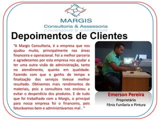Depoimentos de Clientes
Emerson Pereira
Proprietário
Fênix Funilaria e Pintura
“A Margis Consultoria, é a empresa que nos
ajudou muito, principalmente nas áreas
financeira e operacional. Foi a melhor parceria
e agradecemos por esta empresa nos ajudar a
ter uma outra visão de administração, tanto
no atendimento, quanto em qualidade.
Fazendo com que o ganho de tempo e
finalização dos serviços tivesse melhor
resultado. Obtivemos mais rendimentos de
materiais, pois a consultora nos ensinou a
evitar o desperdício dos produtos. E de tudo
que foi trabalhado com a Margis, o principal
para nossa empresa foi o financeiro, pois
faturávamos bem e administrávamos mal . “
 