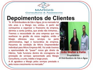 Depoimentos de Clientes
João Walter e Katia
Proprietários
JK Distribuidora de Gás e Água
“A JK Distribuidora de Gás e Água, já no mercado há
três anos e a Margis nos visitou. A partir daí
começamos a organizar o financeiro da empresa,
abrimos a conta jurídica, que ainda não tínhamos...
Tivemos a necessidade de uma empresa que nos
auxiliasse na gestão do nosso negócio, então a
Margis ofereceu seus serviços na parte
administrativa, legal e burocrática da empresa.
Passamos da condição de Micro Empreendedor
Individual para Micro Empresa-ME. Foi onde tivemos
a oportunidade de “puxar” nosso gás direto da
Fábrica. Tudo funciona dentro do cronograma da
prestação de serviços apresentado pela Margis
Consultoria, a curto, médio e longo prazo.
A JK agradece a Margis pelos serviços prestado e
pelo nosso crescimento no mercado.“
 