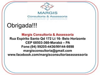 Obrigada!!!
Margis Consultoria & Assessoria
Rua Espirito Santo Qd 172 Lt 16- Belo Horizonte
CEP 68503-360-Marabá – PA
Fone:(94) 99205-4436/99144-9898
margisconsultoria@gmail.com
www.facebook.com/margisconsultoriaeassessoria
 