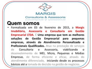 Quem somos
• Formalizada em 03 de fevereiro de 2015, a Margis
Imobiliária, Assessoria e Consultoria em Gestão
Empresarial LTDA. É Uma empresa que tem as melhores
soluções de Gestão Empresarial para pequenas
empresas, através do Atendimento Personalizado e
Profissionais Qualificados. Atua na prestação de serviços
de Consultoria e Assessoria, viabilizando o
desenvolvimento de MEI, Micro, Pequenas e Médias
Empresas, de forma eficiente e eficaz, através do
atendimento diferenciado, iniciando desde os processos
básicos até a tomada de decisão na gestão de negócios.
 