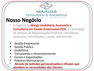 Nosso Negócio
• O negócio da Margis Imobiliária, Assessoria e
Consultoria em Gestão Empresarial LTDA. é a prestação
de serviços de Regularização Fundiária, Consultoria,
assessoria, treinamentos, cursos, palestras em:
 Gestão Empresarial
 Gestão Pública
 Imobiliária
 Treinamento e Desenvolvimento
 Cursos e Capacitações
 Palestras Motivacionais
• Através de métodos personalizados e eficazes que
atendem as necessidades dos clientes.
 