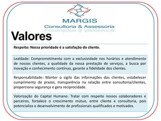 Valores
Respeito: Nossa prioridade é a satisfação do cliente.
Lealdade: Comprometimento com a exclusividade nos horários e atendimento
de nossos clientes, a qualidade da nossa prestação de serviços, a busca por
inovação e conhecimento contínuo, garante a fidelidade dos clientes.
Responsabilidade: Manter o sigilo das informações dos clientes, estabelecer
cumprimento de prazos, transparência na relação entre consultoria/clientes,
proporciona segurança e gera reciprocidade.
Valorização do Capital Humano: Tratar com respeito nossos colaboradores e
parceiros, fortalece o crescimento mútuo, entre cliente e consultoria, pois
potencializa o desenvolvimento de profissionais qualificados e motivados.
 