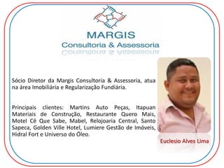 Sócio Diretor da Margis Consultoria & Assessoria, atua
na área Imobiliária e Regularização Fundiária.
Principais clientes: Martins Auto Peças, Itapuan
Materiais de Construção, Restaurante Quero Mais,
Motel Cê Que Sabe, Mabel, Relojoaria Central, Santo
Sapeca, Golden Ville Hotel, Lumiere Gestão de Imóveis,
Hidral Fort e Universo do Óleo.
Euclesio Alves Lima
 