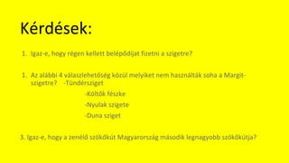 Kérdések:
1. Igaz-e, hogy régen kellett belépődíjat fizetni a szigetre?
1. Az alábbi 4 válaszlehetőség közül melyiket nem használták soha a Margit-
szigetre? -Tündérsziget
-Költők fészke
-Nyulak szigete
-Duna sziget
3. Igaz-e, hogy a zenélő szökőkút Magyarország második legnagyobb szökőkútja?
 