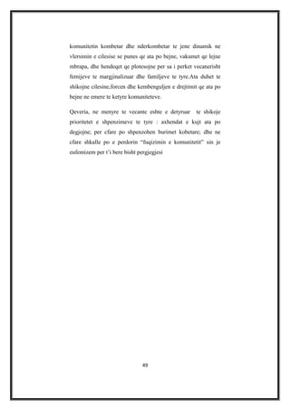 komunitetin kombetar dhe nderkombetar te jene dinamik ne
vlersimin e cilesise se punes qe ata po bejne, vakumet qe lejne
mbrapa, dhe hendeqet qe plotesojne per sa i perket vecanerisht
femijeve te margjinalizuar dhe familjeve te tyre.Ata duhet te
shikojne cilesine,forcen dhe kembenguljen e drejtimit qe ata po
bejne ne emere te ketyre komuniteteve.
Qeveria, ne menyre te vecante eshte e detyruar te shikoje
prioritetet e shpenzimeve te tyre : axhendat e kujt ata po
degjojne; per cfare po shpenzohen burimet kobetare; dhe ne
cfare shkalle po e perdorin “fuqizimin e komunitetit” sin je
eufemizem per t’i bere bisht pergjegjesi
49
 