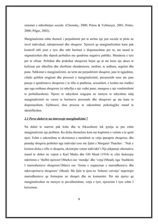 sistemet e mbeshtetjes sociale. (Chomsky, 2000; Petras & Veltmeyer, 2001; Potter,
2000; Pilger, 2002).
Margjinalizimi eshte themeli i perjashtimit per te arritur nje jete sociale te plote ne
invel individual, nderpersonal dhe shoqeror. Njerezit qe margjinalizohen kane pak
kontroll mbi jetet e tyre dhe mbi burimet e disponueshme per ta; ata mund te
stigmatizohen dhe shpesh perballen me qendrime negative publike. Mundesia e tyre
per te ofruar .Politikat dhe praktikat shoqerore bejne qe at ate kene nje akses te
kufizuar per shkollim dhe sherbime shendetesore, strehim, te ardhura, argetim dhe
pune. Ndikimet e margjinalizimi, ne term ate perjashtimit shoqeror, jane te ngjashme,
cilado qofshin origjinat dhe proceset e margjinalizimit, pavaresisht nese ato jane
pasoje e qendrimeve shoqerore ( te tilla si paaftesia, sexualiteti, e keshtu me rradhe)
apo nga rrethana shoqerore (si mbyllja e nje vedni pune, mungesa e nje vendstrehimi
te perballueshem). Njerez te ndryshem reagojne ne menyra te ndryshme ndaj
margjinalizimit ne varesi te burimeve personale dhe shoqerore qe ata kane te
disponueshem. Gjithesesi, disa procese te zakonshme psikologjike mund te
identifikohen.
2.1 Perse duhet te na interesoje margjinalizimi ?
Na duhet te marrim pak kohe dhe te fokusohemi tek pyetja se pse eshte
margjinalizimi nje problem. Ka dicka themelore ketu me kuptimin e vertete e te qenit
njeri. Eshte e zakonshme te ekzistenca e mendimit se vetja iparaprin shoqerise, dhe
prandaj shoqeria perbehet nga individet (ose me fjalet e Margaret Thatcher : ‘Nuk e
kziston dicka e tille si shoqeria, ekzistojne vetem individet’) Nje pikpamje alternative
mund te shihet ne veprat e Karl Marks dhe GH Mead (1934) te cilet theksojne
ndertimin e ‘thelbit njerezor’(Marks) ose ‘mendja’ dhe ‘vetja’(Mead), nga ‘bashkimi
I marreshenieve shoqerore’(Marx) ose ‘forma e organizuar e marredhenieve dhe
nderveprimeve shoqerore’ (Mead). Me fjale te tjera ne ‘behemi vetvetja’ nepermjet
marredhenieve qe formojme ne shoqeri dhe ne komunitet. Per ata njerez qe
margjinalizohen ne menyre te pavullnetshme, vetja e tyre, njerezimi I tyre eshte I
kercenuar.
8
 