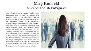 Marg Kronfeld
A Leader For BK Enterprises
Marg Kronfeld is a natural leader who
understands what it takes to manage and
motivate others to be successful. She is
currently serving as the Company Director for
BK Enterprises, which is an automotive
company operating in Auckland, New Zealand.
They specialize in servicing, financing, and
selling Renault, Isuzu, and Hyundai motor
vehicles for customers in the area. As the
Company Director, she is responsible for the
daily operations of the business, as well as
leading thirty-six staff members throughout the
day. she is experienced when it comes to project
and budget management. She makes sure all
projects are completed on time, and within their
respective budgets. She knows how to run the
daily operations of a business in any industry.
 