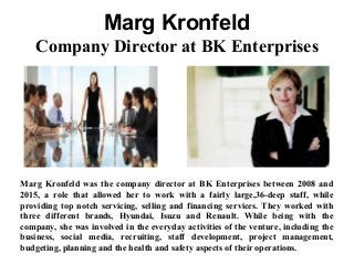 Marg Kronfeld
Company Director at BK Enterprises
Marg Kronfeld was the company director at BK Enterprises between 2008 and
2015, a role that allowed her to work with a fairly large,36-deep staff, while
providing top notch servicing, selling and financing services. They worked with
three different brands, Hyundai, Isuzu and Renault. While being with the
company, she was involved in the everyday activities of the venture, including the
business, social media, recruiting, staff development, project management,
budgeting, planning and the health and safety aspects of their operations.
 