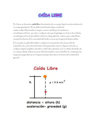 En física, se denomina caída libre al movimiento de un cuerpo bajo la acción exclusiva de
un campo gravitatorio. Esta definición formal excluye a todas las
caídas reales influenciadas en mayor o menor medida por la resistencia
aerodinámica del aire, así como a cualquier otra que tenga lugar en el seno de un fluido;
sin embargo es frecuente también referirse coloquialmente a éstas como caídas libres,
aunque los efectos de la viscosidad del medio no sean por lo general despreciables.
El concepto es aplicable también a objetos en movimiento vertical ascendente
sometidos a la acción desaceleradora de la gravedad, como un disparo vertical; o a
cualquier objeto (satélites naturales o artificiales, planetas, etc.) en órbita alrededor de
un cuerpo celeste. Otros sucesos referidos también como caída libre lo constituyen las
trayectorias geodésicas en el espacio-tiempo descritas en la teoría de la relatividad
general.
 