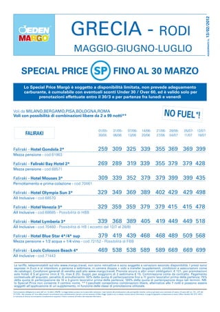 13/02/2012
                                                                                GRECIA - RODI




                                                                                                                                                                                                                                                                                 AGGIORNATO IL:
                                                                                     MAGGIO-GIUGNO-LUGLIO

           SPECIAL PRICE                                                                                                                    FINO AL 30 MARZO
              Lo Special Price Margò è soggetto a disponibilità limitata, non prevede adeguamento
              carburante, è cumulabile con eventuali sconti Under 30 / Over 60, ed è valido solo per
                     prenotazioni effettuate entro il 30/3 e per partenze fra lunedì e venerdì


Voli da MILANO,BERGAMO,PISA,BOLOGNA,ROMA
Voli con possibilità di combinazioni libere da 2 a 99 notti**                                                                                                                                                       NO FUEL*!
                                                                                                                       01/05-               31/05-               07/06-             14/06-               21/06-            28/06-               05/07-            12/07-
                 FALIRAKI                                                                                              30/05                06/06                13/06              20/06                27/06             04/07                11/07             18/07



Faliraki - Hotel Gondola 2*                                                                                            259 309 325 339 355 369 369 399
Mezza pensione - cod.61963

Faliraki - Faliraki Bay Hotel 2*                                                                                       269 289 319 339                                                                  355 379 379 428
Mezza pensione - cod.68571

Faliraki - Hotel Mouses 3*                                                                                             309 339 352 379 379 399 399 435
Pernottamento e prima colazione - cod.70461

Faliraki - Hotel Olympia Sun 3*                                                                                       329 349 369 389 402 429 429 498
All Inclusive - cod.68570

Faliraki - Hotel Venezia 3*                                                                                           329 359 359 379 379 415 415 478
All Inclusive - cod.68685 - Possibilità di HBB

Faliraki - Hotel Lymberia 3*                                                                                           339 368 389 405                                                                  419 449 449 518
All Inclusive - cod.70460 - Possibilità di HB ( eccetto dal 12/7 al 28/8)

Faliraki - Hotel Blue Star 4*/4* sup                                                                                   379 419 439 468                                                                  468 489 509 568
Mezza pensione + 1/2 acqua + 1/4 vino - cod.72152 - Possibilità di FBB

Faliraki - Louis Colossos Beach 4*                                                                                     469 538 538 589                                                                  589 669 669 699
All Inclusive - cod.71443

 Le tariffe, teleprenotabili sul sito www.margo.travel, non sono retroattive e sono soggette a variazioni secondo disponibilità. I prezzi sono
 espressi in Euro e si intendono a persona a settimana, in camera doppia + volo e transfer (supplementi, condizioni e assicurazioni come
 da catalogo). Condizioni generali di vendita vedi sito www.margo.travel. Prenota sicuro e altri oneri obbligatori: € 121, per prenotazioni
 solo hotel: € 5 al giorno (min € 15, max € 25). Suppl. per soggiorni di 2 settimane € 15. Commissione come da contratto. Pagamento
 contestuale all’acquisto; penalità di annullamento: 50% della quota di partecipazione fino a 11 giorni lavorativi prima della partenza; 75%
 della quota di partecipazione da 10 a 3 giorni lavorativi prima della partenza; 100% della quota di partecipazione dopo tali termini. NB:
 lo Special Price non consente il cambio nome. ** I pacchetti consentono combinazioni libere, alternative alle 7 notti e possono essere
 soggetti all’applicazione di un supplemento, in funzione delle classi di prenotazione utilizzate.
Comunicazione obbligatoria ai sensi dell’ art. 16 della L.296/98 - La legge italiana punisce con la pena della reclusione i reati inerenti alla prostituzione e alla pornografia minorile, anche se gli stessi sono commessi all’ estero. Ai sensi dell’ art. 10 L. 675 del
31/12/96, i dati necessari all’ invio delle presenti comunicazioni sono assolutamente riservati e ad uso esclusivo di Eden Viaggi. Qualora non si volesse ricevere alcuna informativa, si prega di segnalarlo cortesemente al nostro Ufficio Vendite (Tel. 0721-4421).
In mancanza di diversa comunicazione considereremo acquisito il Vostro consenso all’inoltro del materiale informativo.
 