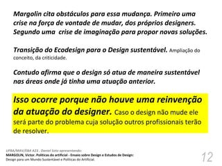 Margolin cita obstáculos para essa mudança. Primeiro uma  crise na força de vontade de mudar, dos próprios designers. Segundo uma  crise de imaginação para propor novas soluções.  Transição do Ecodesign para o Design sustentável.  Ampliação do conceito, da criticidade.  Contudo afirma que o design só atua de maneira sustentável nas áreas onde já tinha uma atuação anterior.  Isso ocorre porque não houve uma reinvenção da atuação do designer.  Caso o design não mude ele será parte do problema cuja solução outros profissionais terão de resolver.  