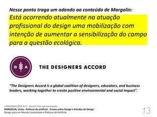 Nesse ponto trago um adendo ao conteúdo de Margolin:  Está ocorrendo atualmente na atuação profissional do design uma mobilização com intenção de aumentar a sensibilização do campo para a questão ecológica. “ The Designers Accord is a global coalition of designers, educators, and business leaders, working together to create positive environmental and social impact”. 