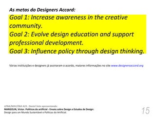 As metas do Designers Accord:  Goal 1: Increase awareness in the creative community. Goal 2: Evolve design education and support professional development. Goal 3: Influence policy through design thinking. Várias instituições e designers já assinaram o acordo, maiores informações no site  www.designersaccord.org   
