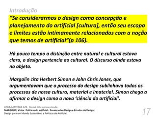 Introdução “ Se considerarmos o design como concepção e planejamento do artificial [cultura], então seu escopo e limites estão intimamente relacionados com a noção que temos de artificial”(p 106).  Há pouco tempo a distinção entre natural e cultural estava clara, o design pertencia ao cultural. O discurso ainda estava no objeto.  Margolin cita Herbert Simon e John Chris Jones, que  argumentavam que o processo do design sublinhava todos os processos de nossa cultura, material e imaterial. Simon chega a afirmar o design como a nova ‘ciência do artificial’.  