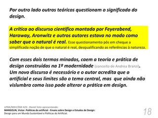 Por outro lado outros teóricos questionam o significado do design.  A crítica ao discurso científico montada por Feyerabend, Haraway, Aronwitz e outros autores estava no modo como saber que o natural é real.  Esse questionamento pôs em cheque a simplificada noção de que o natural é real, desqualificando as referências à natureza.  Com esses dois termos minados, caem a teoria e prática de design construídas na 1ª modernidade  (conceito de Andrea Branzi) . Um novo discurso é necessário e o autor acredita que o artificial e seus limites são o tema central, mas  que ainda não vislumbra como isso pode alterar a prática em design. 