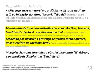 Os problemas do limite A diferença entre o natural e o artificial no discurso de Simon está na intenção, no termo “deveria”(should).  O artificial estava implicado em como as coisas deveriam ser para alcançar as metas dos humanos, e o natural como as coisas são. Pós-estruturalistas e desconstrutivistas como Barthes, Foucault, Baudrillard e Lyotard  questionaram o real  (o real podia ser tanto artificial como natural e em hipótese não haveria como distinguir entre ambos)  acabando por silenciar a presença de termos como natureza, Deus e espírito no contexto geral.  Esses termos são tidos como freio para alterações da realidade. Margolin cita como exemplos a obra Neuromancer (W. Gibson) e o conceito de Simulacrum (Baudrillard). 