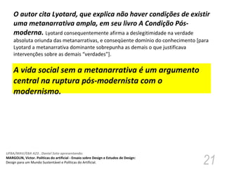 O autor cita Lyotard, que explica não haver condições de existir uma metanarrativa ampla, em seu livro A Condição Pós-moderna.  Lyotard consequentemente afirma a deslegitimidade na verdade absoluta oriunda das metanarrativas, e conseqüente domínio do conhecimento [para Lyotard a metanarrativa dominante sobrepunha as demais o que justificava intervenções sobre as demais “verdades”].  A vida social sem a metanarrativa é um argumento central na ruptura pós-modernista com o modernismo.  