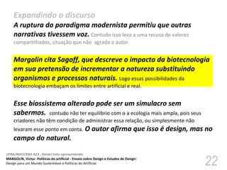 Expandindo o discurso  A ruptura do paradigma modernista permitiu que outras narrativas tivessem voz.  Contudo isso leva a uma recusa de valores compartilhados, situação que não  agrada o autor. Margolin cita Sagoff, que descreve o impacto da biotecnologia em sua pretensão de incrementar a natureza substituindo organismos e processos naturais.  Logo essas possibilidades da biotecnologia embaçam os limites entre artificial e real.  Esse biossistema alterado pode ser um simulacro sem sabermos.  contudo não ter equilíbrio com o a ecologia mais ampla, pois seus criadores não têm condição de administrar essa relação, ou simplesmente não levaram esse ponto em conta.  O autor afirma que isso é design, mas no campo do natural. 