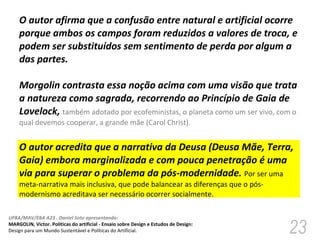 O autor afirma que a confusão entre natural e artificial ocorre porque ambos os campos foram reduzidos a valores de troca, e podem ser substituídos sem sentimento de perda por algum a das partes.  Morgolin contrasta essa noção acima com uma visão que trata a natureza como sagrada, recorrendo ao Princípio de Gaia de Lovelock,  também adotado por ecofeministas, o planeta como um ser vivo, com o qual devemos cooperar, a grande mãe (Carol Christ). O autor acredita que a narrativa da Deusa (Deusa Mãe, Terra, Gaia) embora marginalizada e com pouca penetração é uma via para superar o problema da pós-modernidade.  Por ser uma meta-narrativa mais inclusiva, que pode balancear as diferenças que o pós-modernismo acreditava ser necessário ocorrer socialmente.  