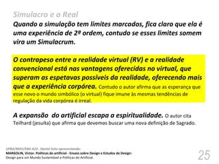 Simulacro e o Real Quando a simulação tem limites marcados, fica claro que ela é uma experiência de 2ª ordem, contudo se esses limites somem vira um Simulacrum.  O contrapeso entre a realidade virtual (RV) e a realidade convencional está nas vantagens oferecidas no virtual, que superam as espetavas possíveis da realidade, oferecendo mais que a experiência corpórea.  Contudo o autor afirma que as esperança que esse novo o mundo simbólico (o virtual) fique imune às mesmas tendências de regulação da vida corpórea é irreal. A expansão  do artificial escapa a espiritualidade.  O autor cita Teilhard (jesuíta) que afirma que devemos buscar uma nova definição de Sagrado.  